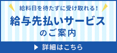 給料日を待たずに受け取れる！給与先払いサービスのご案内 詳細はこちら